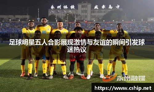 足球明星五人合影展现激情与友谊的瞬间引发球迷热议